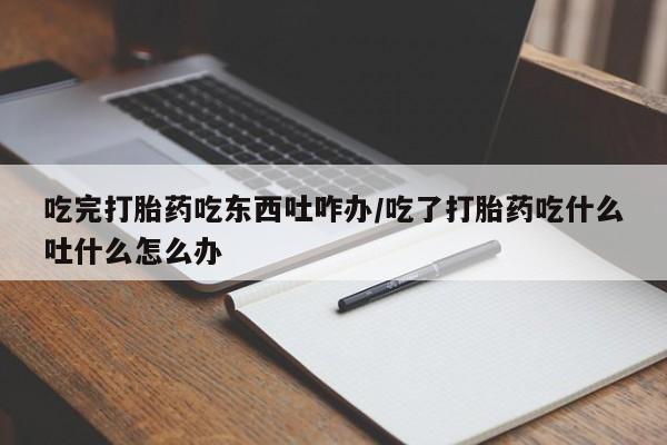 私人卖堕胎药的微信吃完打胎药吃东西吐咋办/吃了打胎药吃什么吐什么怎么办