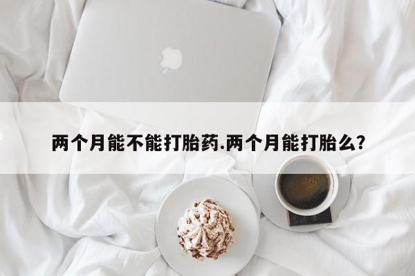 私人卖堕胎药的微信两个月能不能打胎药.两个月能打胎么?