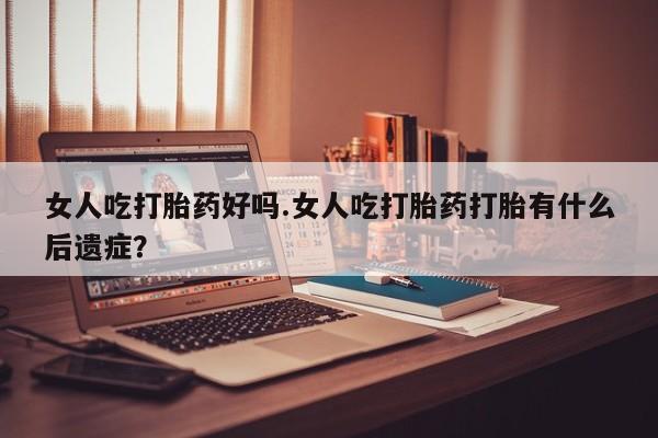 私人卖堕胎药的微信女人吃打胎药好吗.女人吃打胎药打胎有什么后遗症？