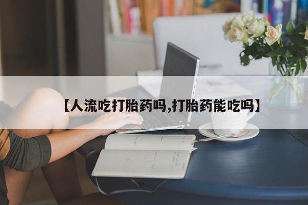 私人卖堕胎药的微信【人流吃打胎药吗,打胎药能吃吗】