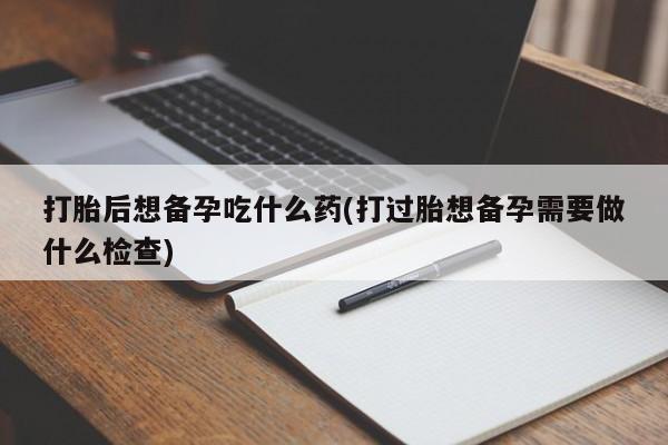 私人卖堕胎药的微信打胎后想备孕吃什么药(打过胎想备孕需要做什么检查)