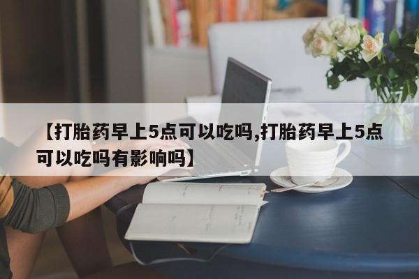 私人卖堕胎药的微信【打胎药早上5点可以吃吗,打胎药早上5点可以吃吗有影响吗】