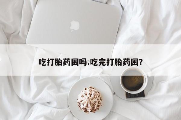 私人卖堕胎药的微信吃打胎药困吗.吃完打胎药困？