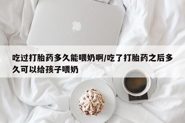 私人卖堕胎药的微信吃过打胎药多久能喂奶啊/吃了打胎药之后多久可以给孩子喂奶