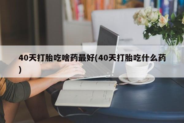 私人卖堕胎药的微信40天打胎吃啥药最好(40天打胎吃什么药)