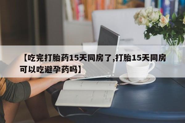 私人卖堕胎药的微信【吃完打胎药15天同房了,打胎15天同房可以吃避孕药吗】