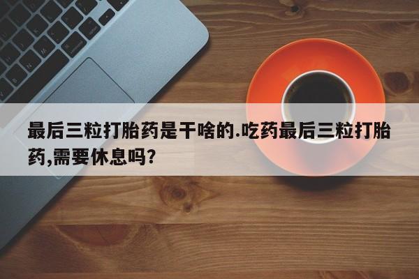 私人卖堕胎药的微信最后三粒打胎药是干啥的.吃药最后三粒打胎药,需要休息吗？