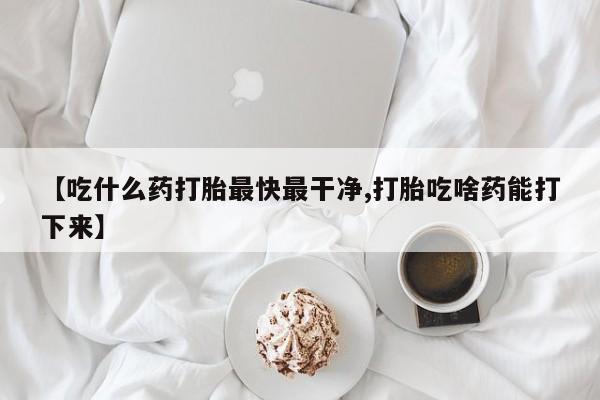 私人卖堕胎药的微信【吃什么药打胎最快最干净,打胎吃啥药能打下来】