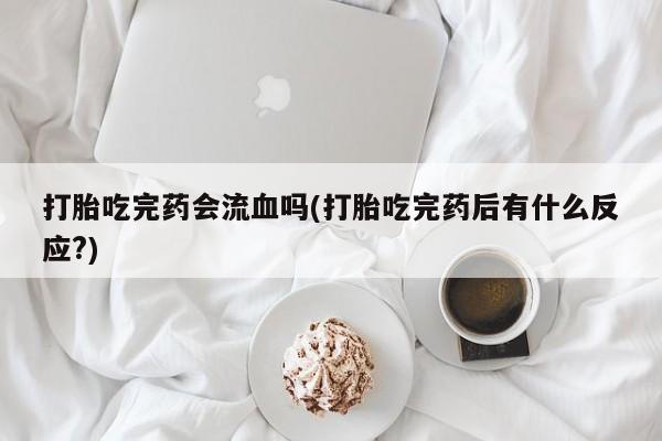 私人卖堕胎药的微信打胎吃完药会流血吗(打胎吃完药后有什么反应?)