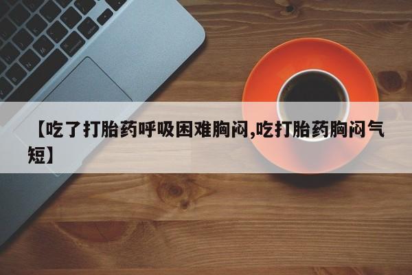 私人卖堕胎药的微信【吃了打胎药呼吸困难胸闷,吃打胎药胸闷气短】