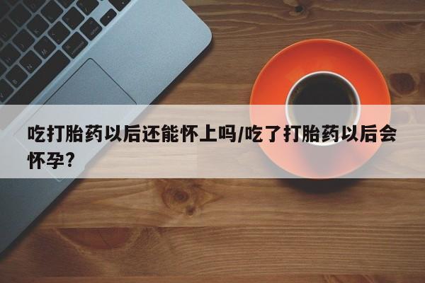 私人卖堕胎药的微信吃打胎药以后还能怀上吗/吃了打胎药以后会怀孕?