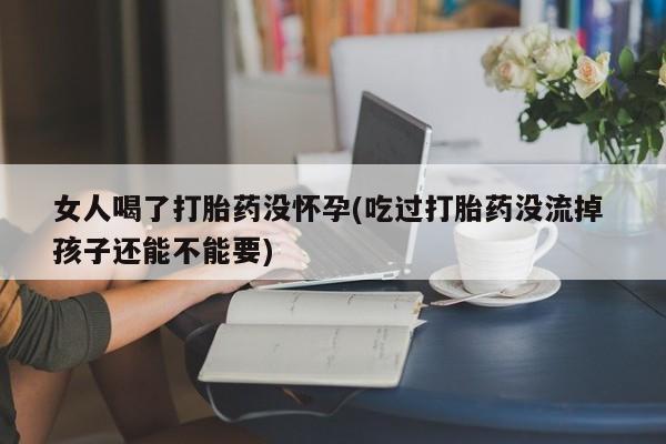 私人卖堕胎药的微信女人喝了打胎药没怀孕(吃过打胎药没流掉 孩子还能不能要)
