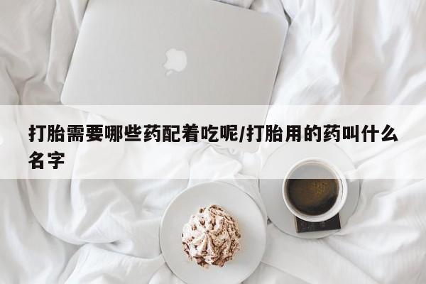 私人卖堕胎药的微信打胎需要哪些药配着吃呢/打胎用的药叫什么名字