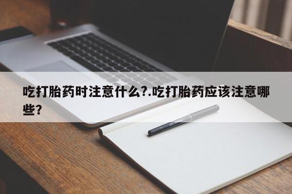 私人卖堕胎药的微信吃打胎药时注意什么?.吃打胎药应该注意哪些?