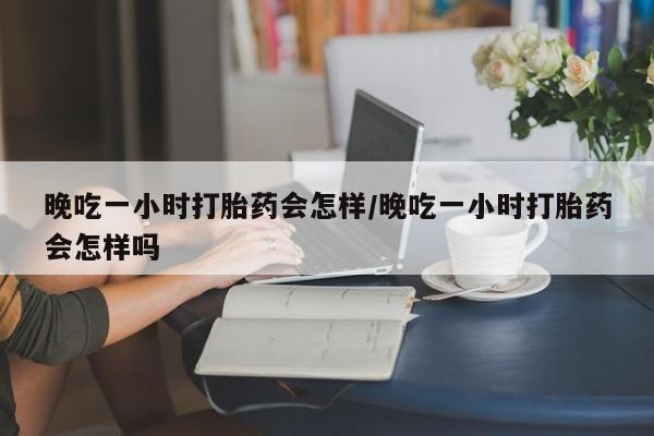 私人卖堕胎药的微信晚吃一小时打胎药会怎样/晚吃一小时打胎药会怎样吗