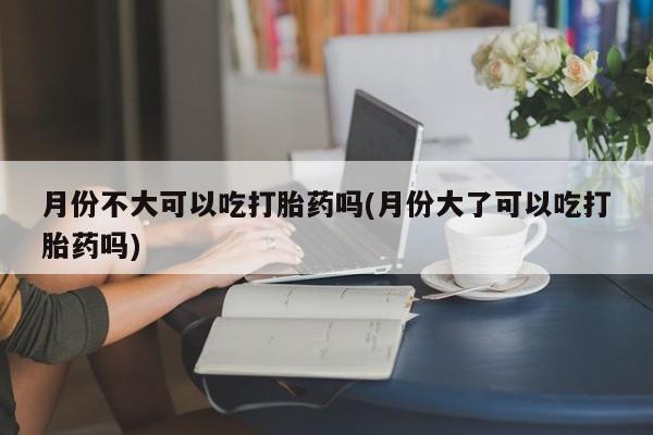私人卖堕胎药的微信月份不大可以吃打胎药吗(月份大了可以吃打胎药吗)
