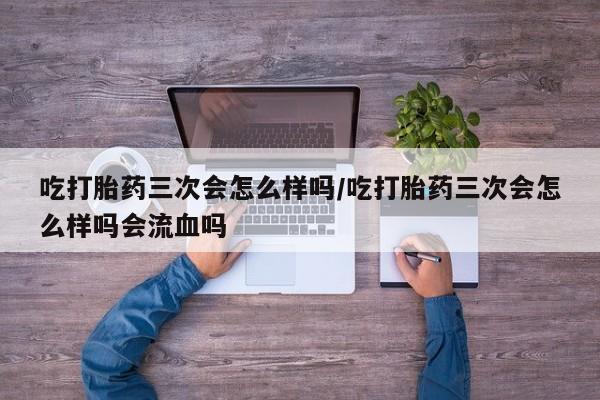 私人卖堕胎药的微信吃打胎药三次会怎么样吗/吃打胎药三次会怎么样吗会流血吗