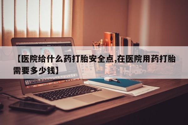 私人卖堕胎药的微信【医院给什么药打胎安全点,在医院用药打胎需要多少钱】
