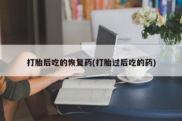 私人卖堕胎药的微信打胎后吃的恢复药(打胎过后吃的药)