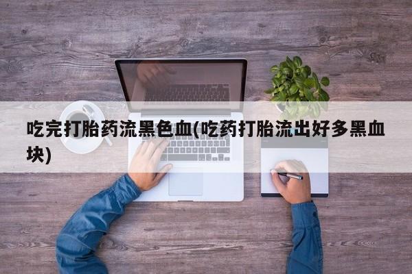 私人卖堕胎药的微信吃完打胎药流黑色血(吃药打胎流出好多黑血块)