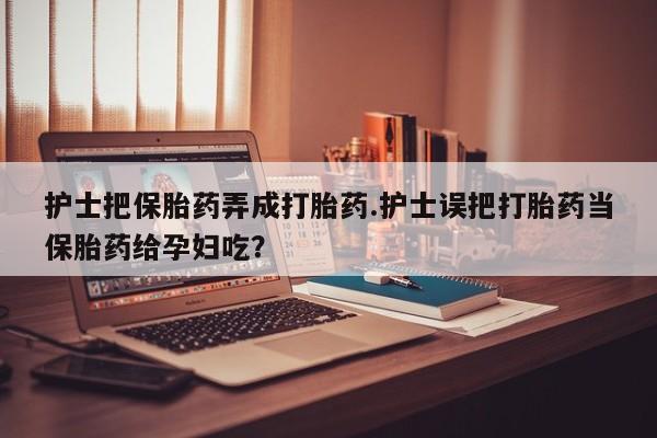 私人卖堕胎药的微信护士把保胎药弄成打胎药.护士误把打胎药当保胎药给孕妇吃？