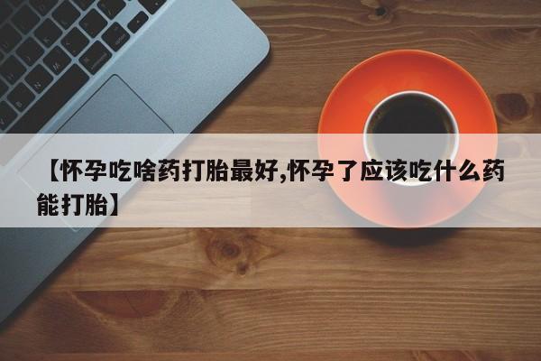 私人卖堕胎药的微信【怀孕吃啥药打胎最好,怀孕了应该吃什么药能打胎】
