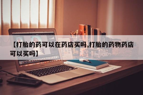 私人卖堕胎药的微信【打胎的药可以在药店买吗,打胎的药物药店可以买吗】