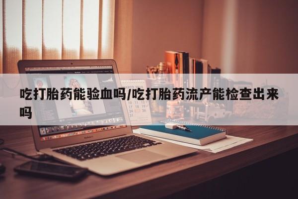 私人卖堕胎药的微信吃打胎药能验血吗/吃打胎药流产能检查出来吗